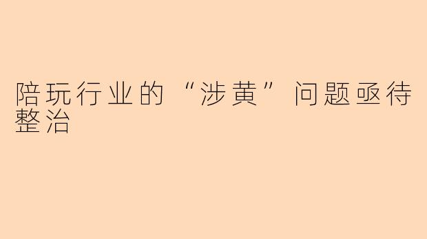陪玩行业的“涉黄”问题亟待整治