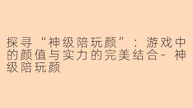 探寻“神级陪玩颜”：游戏中的颜值与实力的完美结合-神级陪玩颜