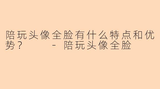 陪玩头像全脸有什么特点和优势？  