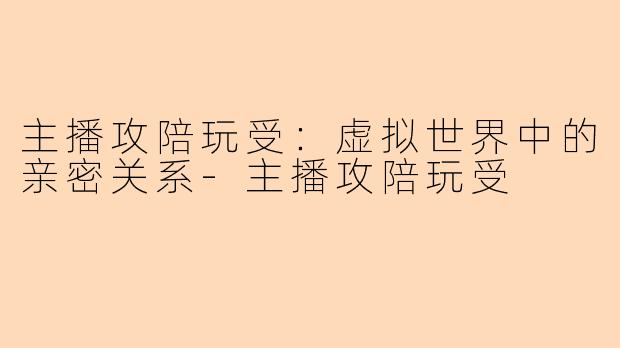 主播攻陪玩受：虚拟世界中的亲密关系-主播攻陪玩受