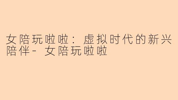 女陪玩啦啦：虚拟时代的新兴陪伴-女陪玩啦啦