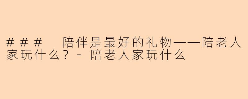 ### 陪伴是最好的礼物——陪老人家玩什么？-陪老人家玩什么
