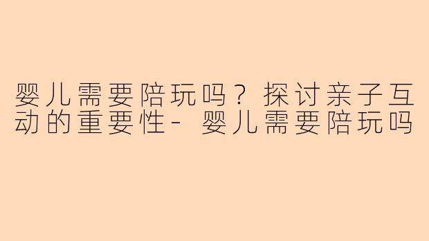 婴儿需要陪玩吗？探讨亲子互动的重要性-婴儿需要陪玩吗