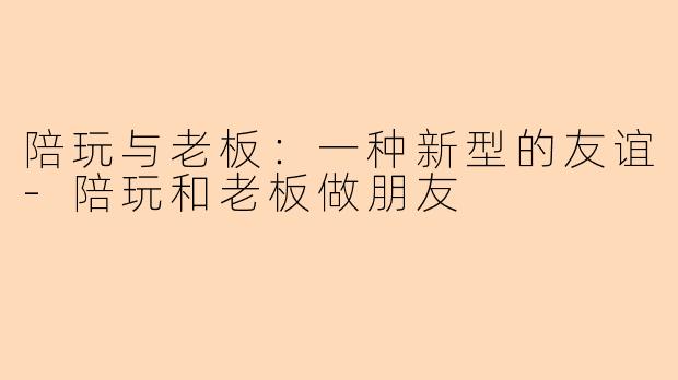 陪玩与老板：一种新型的友谊-陪玩和老板做朋友