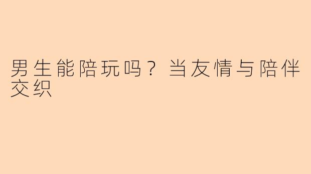 男生能陪玩吗？当友情与陪伴交织