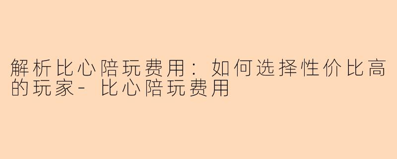 解析比心陪玩费用：如何选择性价比高的玩家-比心陪玩费用