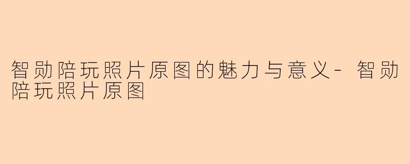 智勋陪玩照片原图的魅力与意义-智勋陪玩照片原图