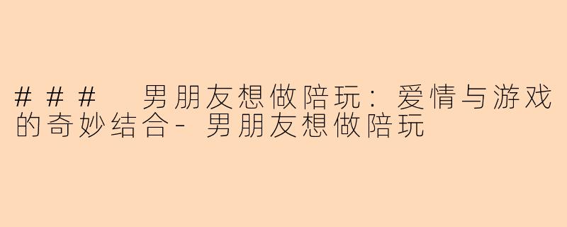 ### 男朋友想做陪玩：爱情与游戏的奇妙结合-男朋友想做陪玩