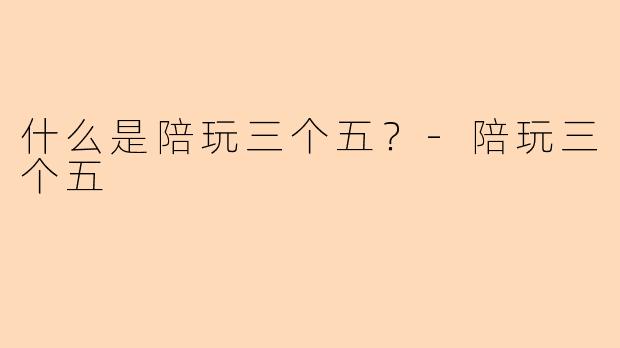 什么是陪玩三个五？-陪玩三个五