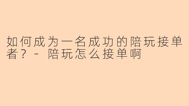 如何成为一名成功的陪玩接单者？-陪玩怎么接单啊