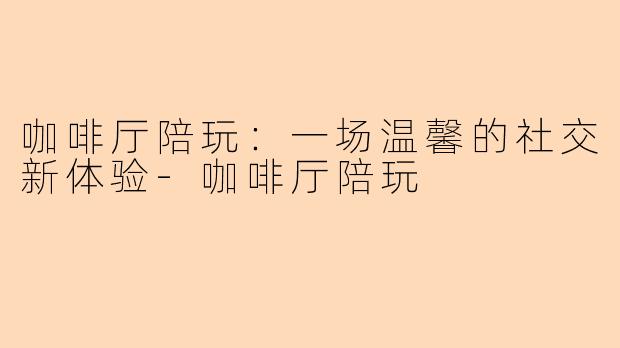 咖啡厅陪玩：一场温馨的社交新体验-咖啡厅陪玩