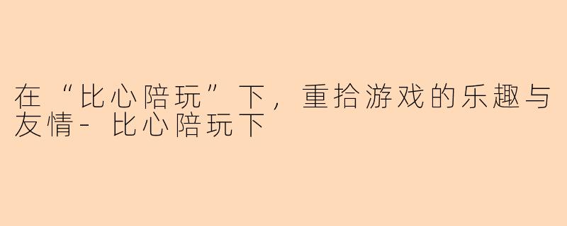 在“比心陪玩”下，重拾游戏的乐趣与友情-比心陪玩下