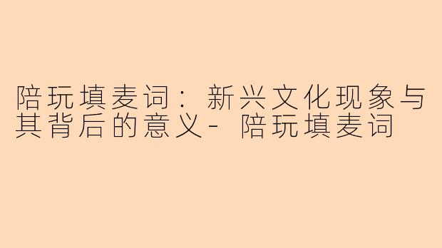 陪玩填麦词：新兴文化现象与其背后的意义-陪玩填麦词