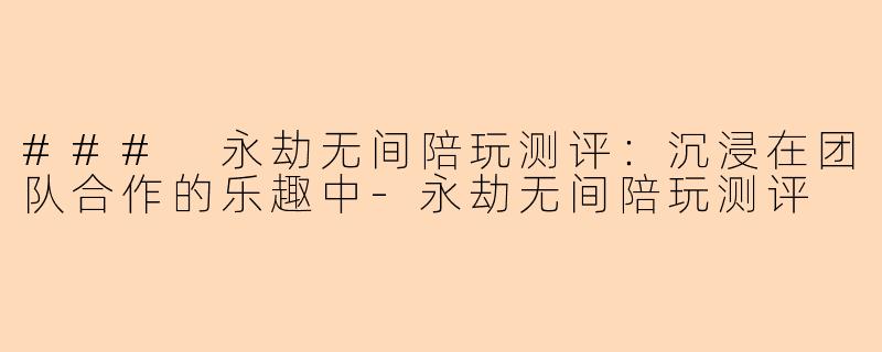 ### 永劫无间陪玩测评：沉浸在团队合作的乐趣中-永劫无间陪玩测评