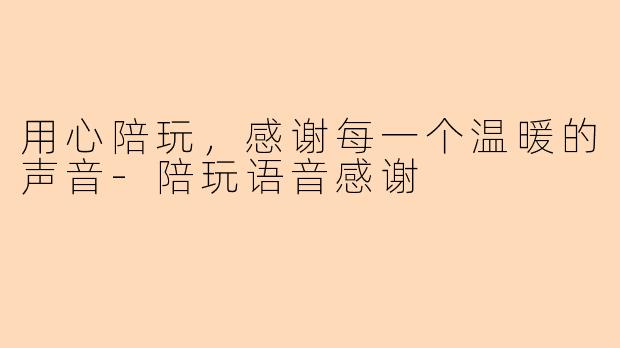 用心陪玩，感谢每一个温暖的声音-陪玩语音感谢