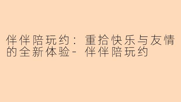 伴伴陪玩约：重拾快乐与友情的全新体验-伴伴陪玩约