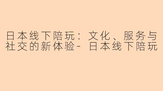日本线下陪玩:文化、服务与社交的新体验