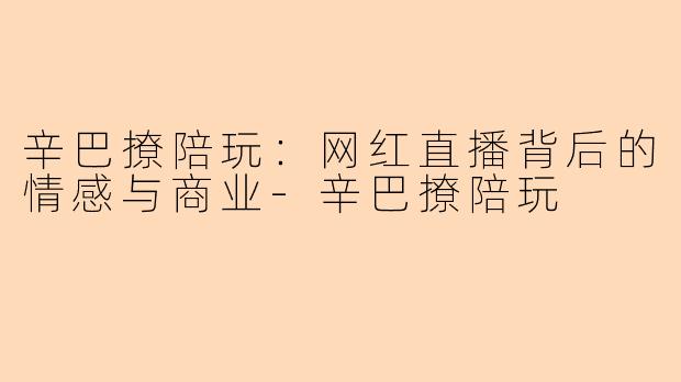 辛巴撩陪玩：网红直播背后的情感与商业-辛巴撩陪玩