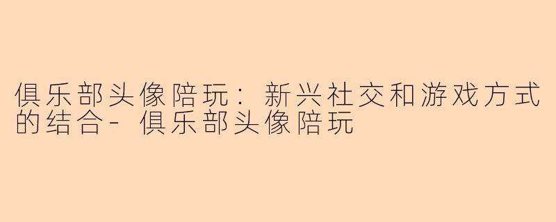 俱乐部头像陪玩：新兴社交和游戏方式的结合-俱乐部头像陪玩