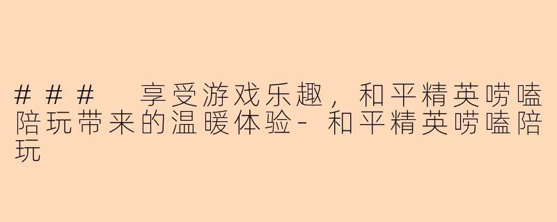 ### 享受游戏乐趣，和平精英唠嗑陪玩带来的温暖体验-和平精英唠嗑陪玩