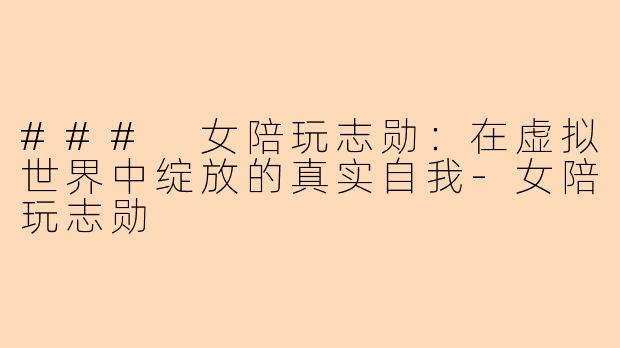 ### 女陪玩志勋：在虚拟世界中绽放的真实自我-女陪玩志勋