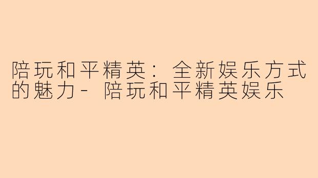 陪玩和平精英:全新娱乐方式的魅力-陪玩和平精英娱乐