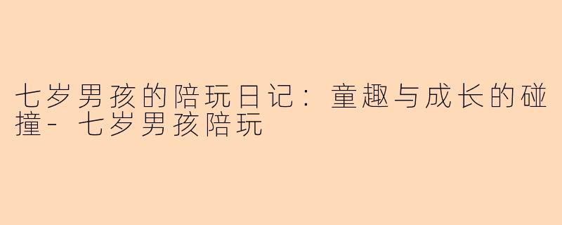 七岁男孩的陪玩日记：童趣与成长的碰撞-七岁男孩陪玩