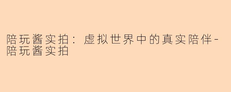 陪玩酱实拍:虚拟世界中的真实陪伴