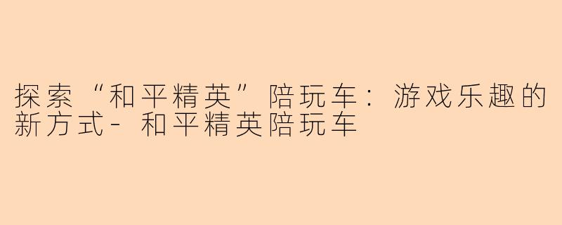 探索“和平精英”陪玩车：游戏乐趣的新方式-和平精英陪玩车