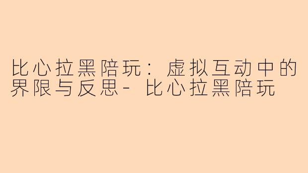 比心拉黑陪玩:虚拟互动中的界限与反思-比心拉黑陪玩