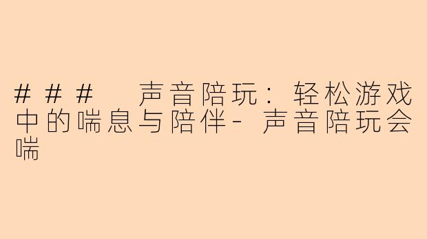 ### 声音陪玩：轻松游戏中的喘息与陪伴-声音陪玩会喘