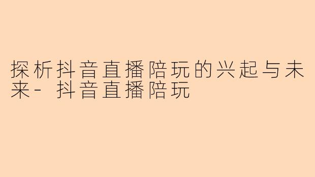 探析抖音直播陪玩的兴起与未来-抖音直播陪玩