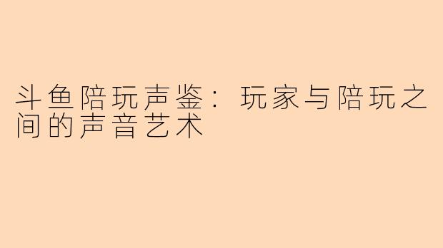斗鱼陪玩声鉴：玩家与陪玩之间的声音艺术