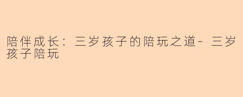 陪伴成长：三岁孩子的陪玩之道-三岁孩子陪玩