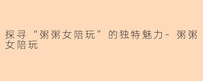 探寻“粥粥女陪玩”的独特魅力-粥粥女陪玩