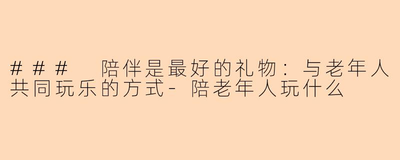 ### 陪伴是最好的礼物：与老年人共同玩乐的方式-陪老年人玩什么