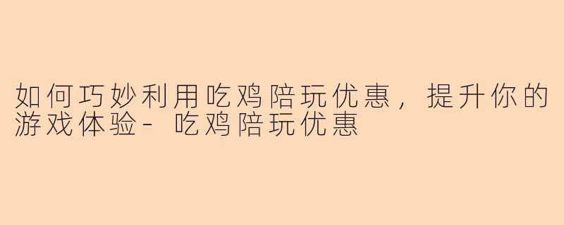 如何巧妙利用吃鸡陪玩优惠，提升你的游戏体验-吃鸡陪玩优惠