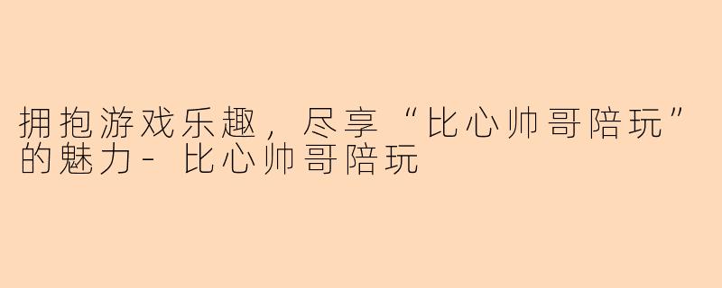 拥抱游戏乐趣，尽享“比心帅哥陪玩”的魅力-比心帅哥陪玩