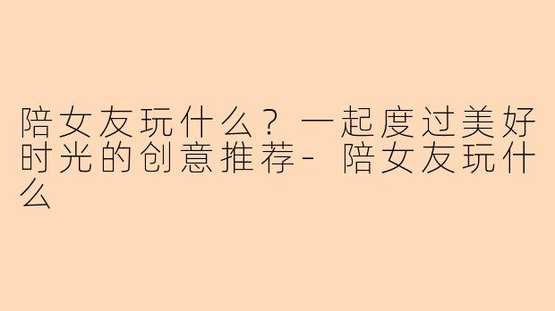陪女友玩什么？一起度过美好时光的创意推荐-陪女友玩什么
