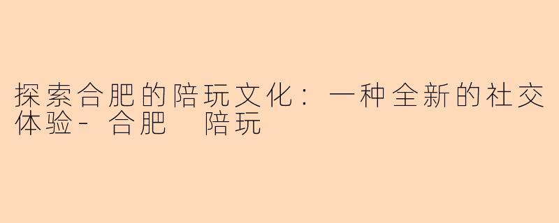 探索合肥的陪玩文化：一种全新的社交体验-合肥 陪玩