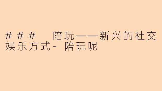 ### 陪玩——新兴的社交娱乐方式-陪玩呢