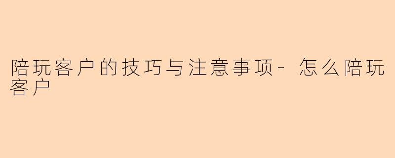 陪玩客户的技巧与注意事项-怎么陪玩客户