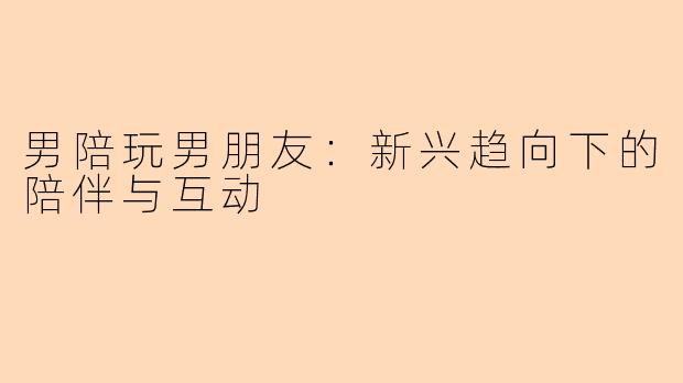 男陪玩男朋友：新兴趋向下的陪伴与互动