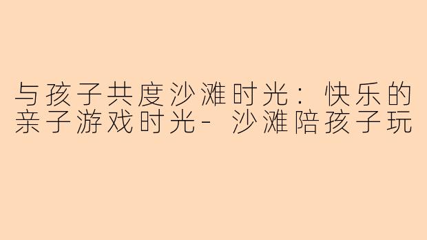 与孩子共度沙滩时光：快乐的亲子游戏时光-沙滩陪孩子玩