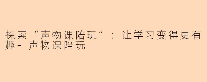 探索“声物课陪玩”：让学习变得更有趣-声物课陪玩