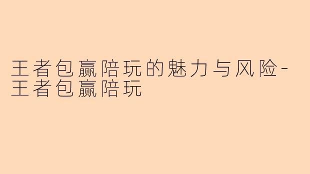 王者包赢陪玩的魅力与风险-王者包赢陪玩