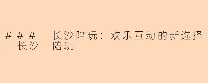 ### 长沙陪玩：欢乐互动的新选择-长沙 陪玩