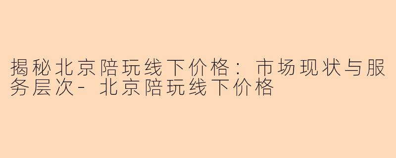 揭秘北京陪玩线下价格：市场现状与服务层次-北京陪玩线下价格