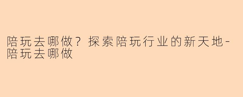 陪玩去哪做？探索陪玩行业的新天地-陪玩去哪做