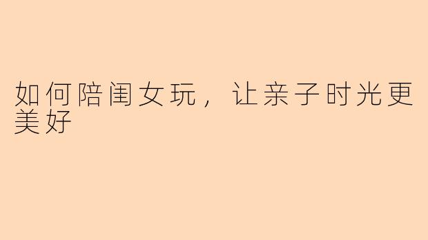 如何陪闺女玩，让亲子时光更美好
